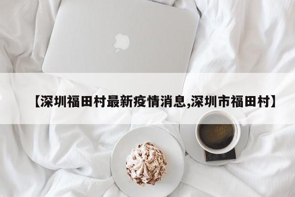 【深圳福田村最新疫情消息,深圳市福田村】