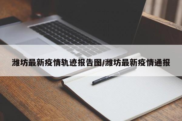 潍坊最新疫情轨迹报告图/潍坊最新疫情通报
