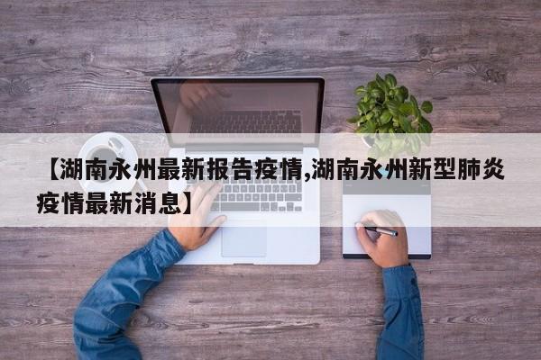 【湖南永州最新报告疫情,湖南永州新型肺炎疫情最新消息】