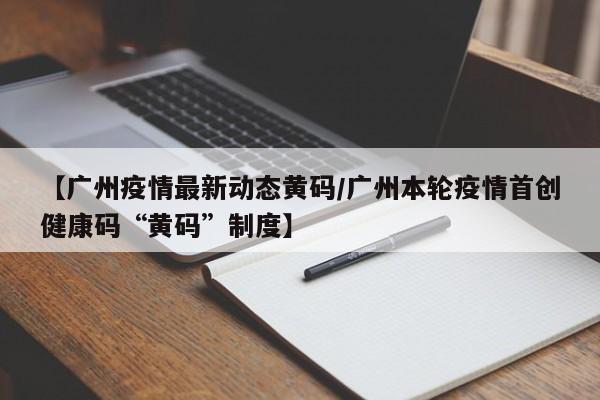 【广州疫情最新动态黄码/广州本轮疫情首创健康码“黄码”制度】