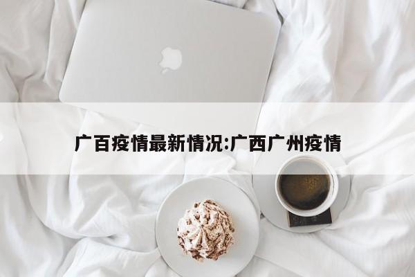 广百疫情最新情况:广西广州疫情
