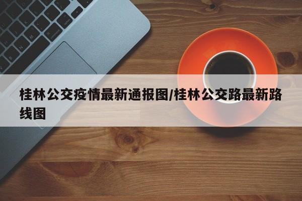 桂林公交疫情最新通报图/桂林公交路最新路线图