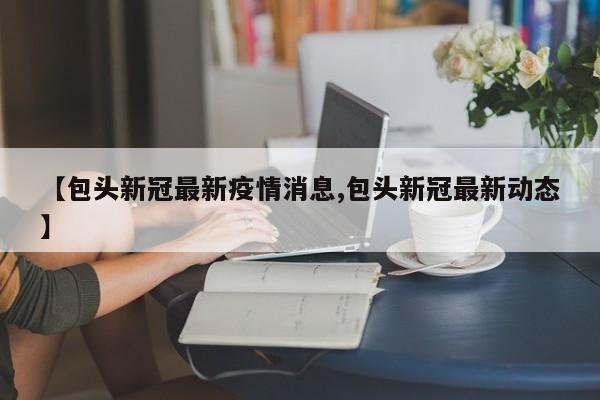 【包头新冠最新疫情消息,包头新冠最新动态】