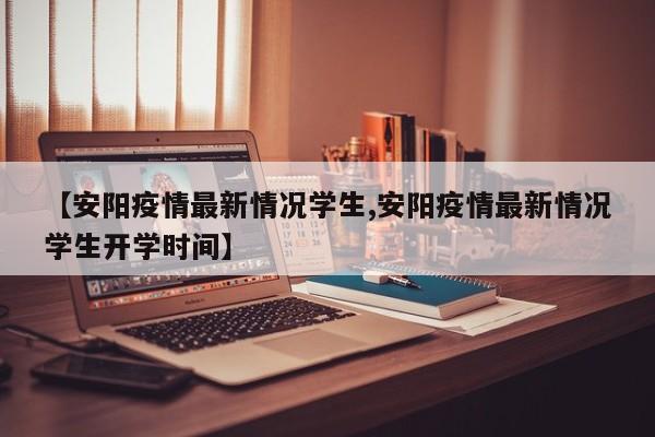 【安阳疫情最新情况学生,安阳疫情最新情况学生开学时间】
