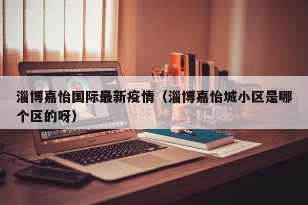 淄博嘉怡国际最新疫情（淄博嘉怡城小区是哪个区的呀）