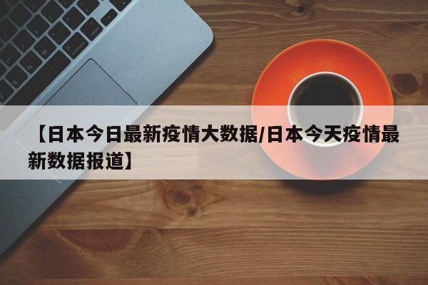 【日本今日最新疫情大数据/日本今天疫情最新数据报道】