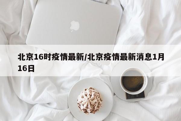 北京16时疫情最新/北京疫情最新消息1月16日