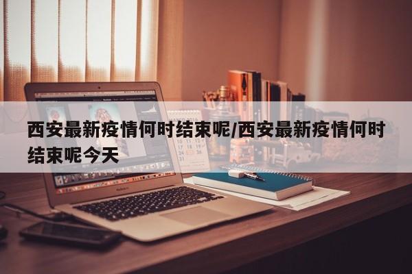 西安最新疫情何时结束呢/西安最新疫情何时结束呢今天