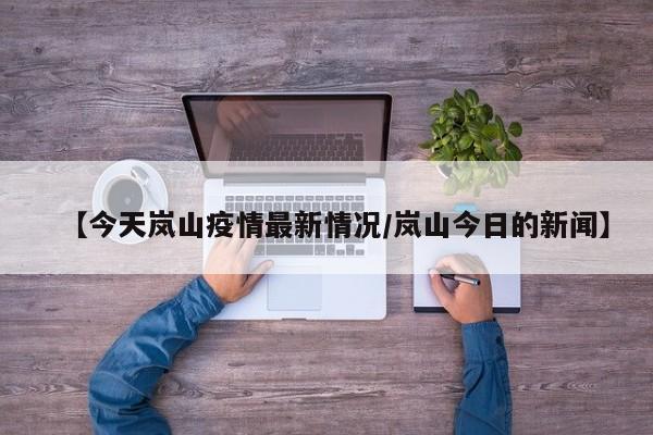 【今天岚山疫情最新情况/岚山今日的新闻】