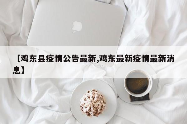 【鸡东县疫情公告最新,鸡东最新疫情最新消息】