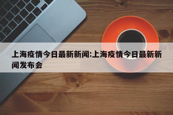 上海疫情今日最新新闻:上海疫情今日最新新闻发布会