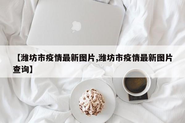 【潍坊市疫情最新图片,潍坊市疫情最新图片查询】