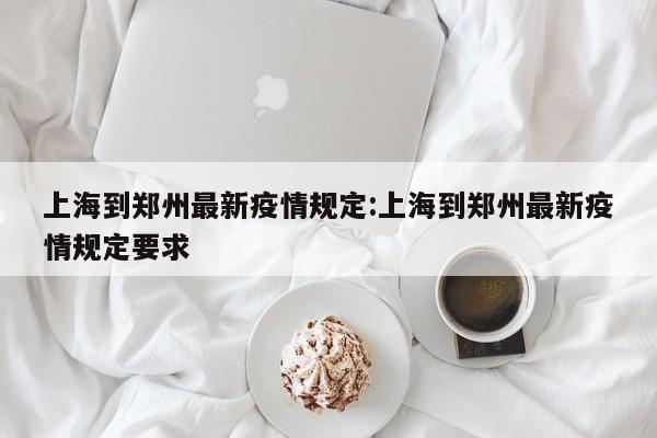 上海到郑州最新疫情规定:上海到郑州最新疫情规定要求