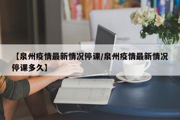【泉州疫情最新情况停课/泉州疫情最新情况停课多久】