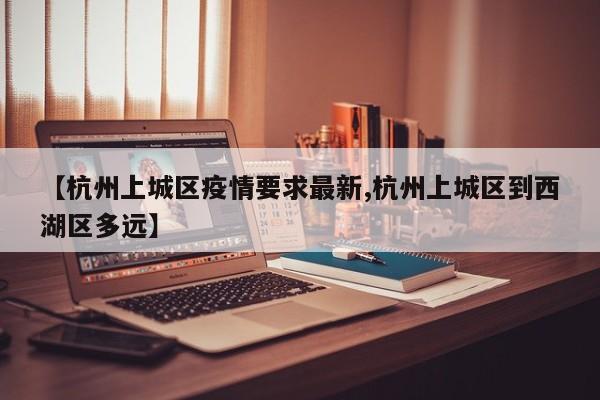 【杭州上城区疫情要求最新,杭州上城区到西湖区多远】