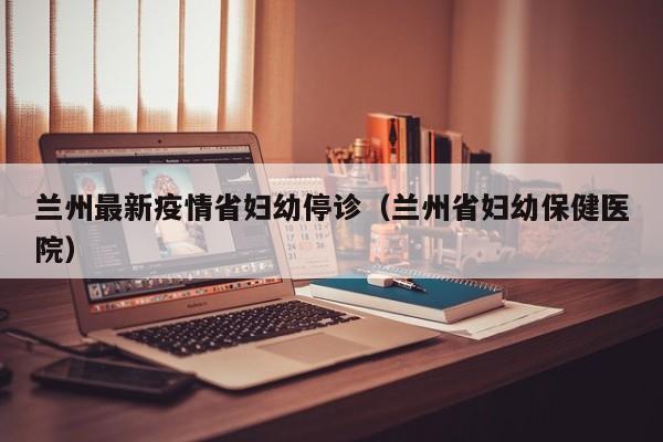 兰州最新疫情省妇幼停诊（兰州省妇幼保健医院）