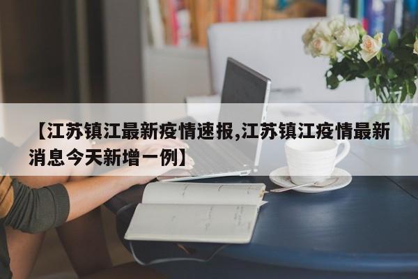 【江苏镇江最新疫情速报,江苏镇江疫情最新消息今天新增一例】