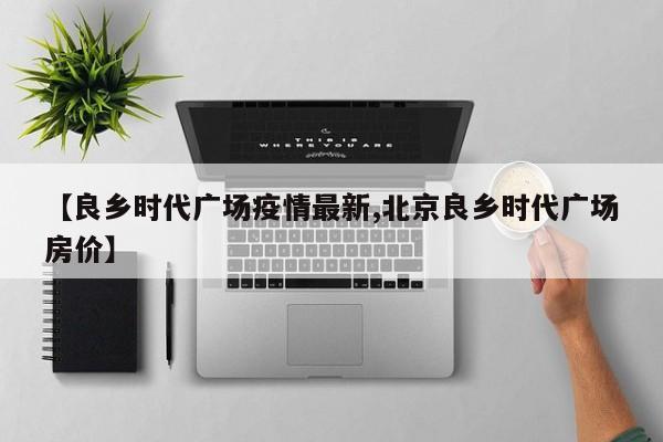 【良乡时代广场疫情最新,北京良乡时代广场房价】
