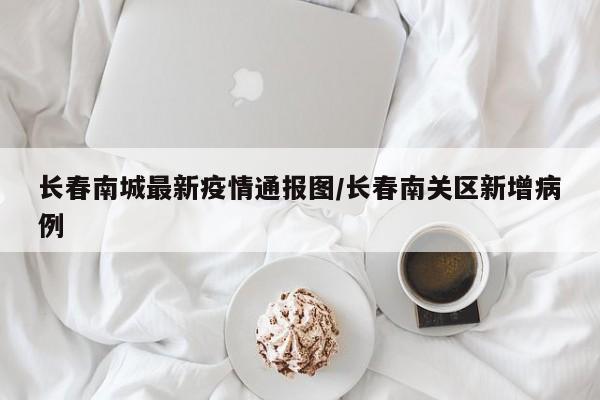 长春南城最新疫情通报图/长春南关区新增病例