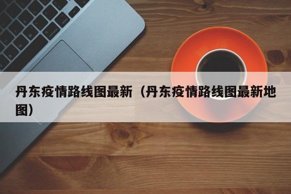 丹东疫情路线图最新（丹东疫情路线图最新地图）