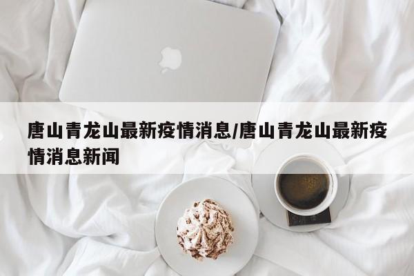 唐山青龙山最新疫情消息/唐山青龙山最新疫情消息新闻