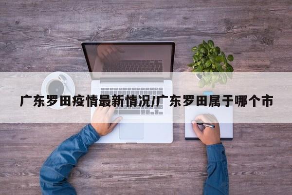 广东罗田疫情最新情况/广东罗田属于哪个市