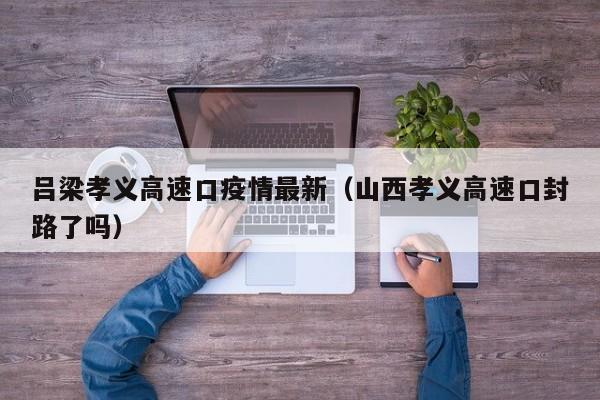 吕梁孝义高速口疫情最新（山西孝义高速口封路了吗）