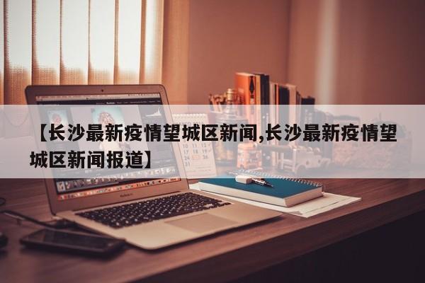【长沙最新疫情望城区新闻,长沙最新疫情望城区新闻报道】