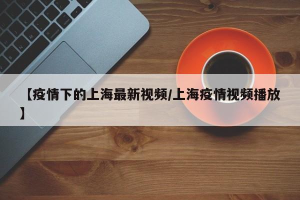 【疫情下的上海最新视频/上海疫情视频播放】