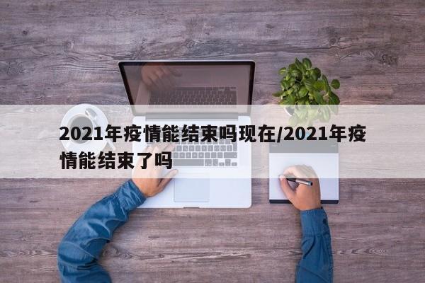 2021年疫情能结束吗现在/2021年疫情能结束了吗