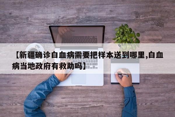 【新疆确诊白血病需要把样本送到哪里,白血病当地政府有救助吗】