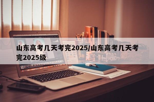 山东高考几天考完2025/山东高考几天考完2025级