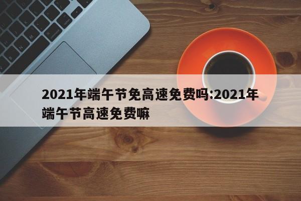 2021年端午节免高速免费吗:2021年端午节高速免费嘛