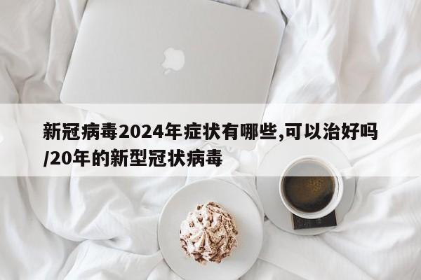 新冠病毒2024年症状有哪些,可以治好吗/20年的新型冠状病毒