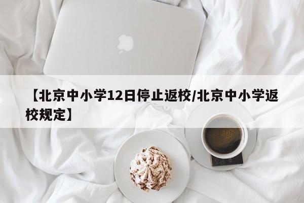 【北京中小学12日停止返校/北京中小学返校规定】