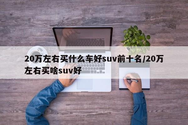20万左右买什么车好suv前十名/20万左右买啥suv好