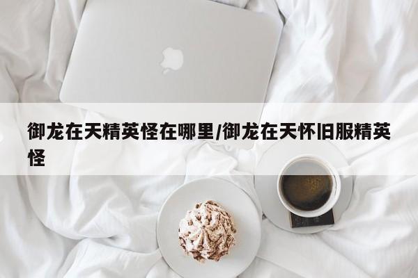 御龙在天精英怪在哪里/御龙在天怀旧服精英怪