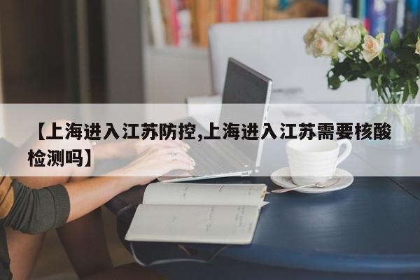 【上海进入江苏防控,上海进入江苏需要核酸检测吗】