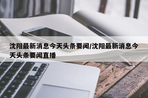 沈阳最新消息今天头条要闻/沈阳最新消息今天头条要闻直播