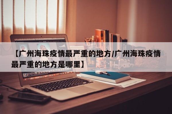 【广州海珠疫情最严重的地方/广州海珠疫情最严重的地方是哪里】