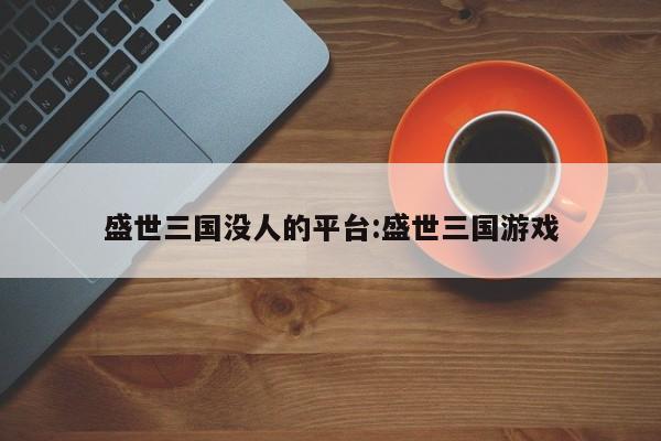 盛世三国没人的平台:盛世三国游戏
