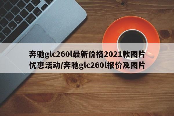 奔驰glc260l最新价格2021款图片优惠活动/奔驰glc260l报价及图片