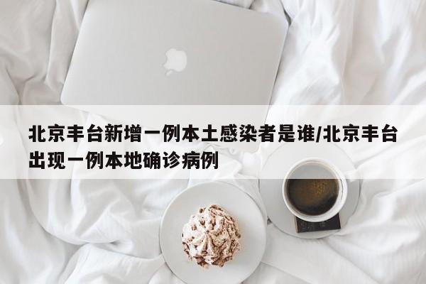 北京丰台新增一例本土感染者是谁/北京丰台出现一例本地确诊病例
