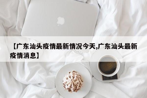 【广东汕头疫情最新情况今天,广东汕头最新疫情消息】