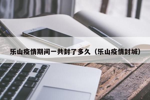 乐山疫情期间一共封了多久（乐山疫情封城）