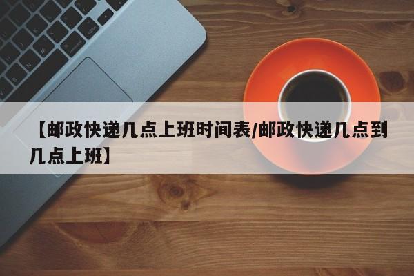 【邮政快递几点上班时间表/邮政快递几点到几点上班】