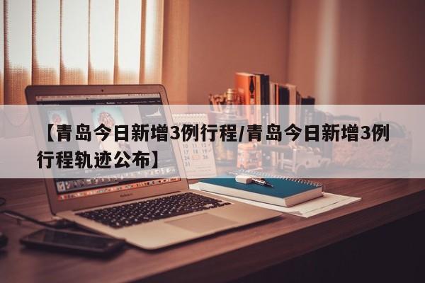 【青岛今日新增3例行程/青岛今日新增3例行程轨迹公布】