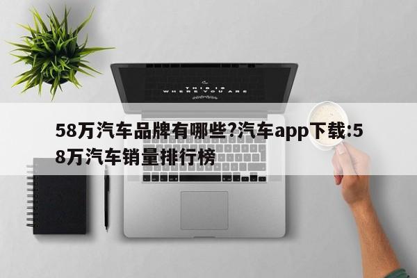 58万汽车品牌有哪些?汽车app下载:58万汽车销量排行榜