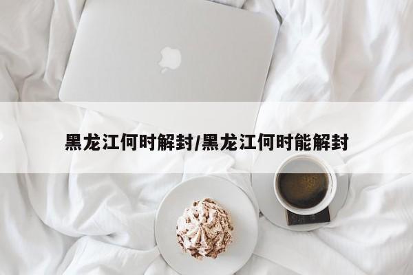 黑龙江何时解封/黑龙江何时能解封