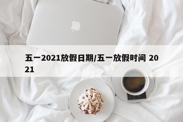 五一2021放假日期/五一放假时间 2021